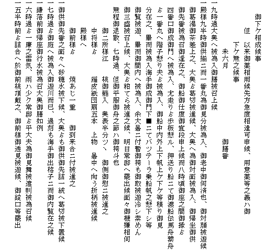 　　御下ケ相成候事
　　　　但　以来御薬相用候先方急度相達可申候、用意薬等之義ハ御
　　　　　　下ケ無之候事
　　　　　　　未六月　　　　　　　　　　御膳番
一九時過大奥へ被為入御膳被召上候
一殿様九半時御供揃ニ而一番丸為御見分被為入、御老中御伺済也、御対顔被遊候
　御葛湯御茶差上之、大奥?葛切被進候、大奥へ為御対面被為入、御帰坐御供
　御先番被為召御逢在之、御船御仕度御宜段申上候而八時頃御座之間御掾?
　四番口御成御門へ被為入、尤走り?歩板懸ル、押送り船ニて御渡船伝馬舟繋舟
　?一番丸へ階子懸り夫?被為入、御船中内外上下帆上ケ下ケ等積り御見
　分在之、畢而被為入海手御成御門下■ニてバツテーラ乗船帆之懸下シ等
　御覧被遊、畢而御間内へ被為入、余大暑ニ付暫御袴も御取被遊冷シ索めん
　御三盛被召上候、大奥?粕てら被進之候、明日常邸へ罷出候面々御機嫌相伺
　無程御退散、七時過、但御平服御舟之節ハ御袴斗也
　　　　御二所様江　　桃御籠入　奥表半分ツヽ　御側御慰ニ被進之
　　　　中将様?　　　雁皮紙団扇五本　上物　暑中へ向う折柄被進候
　　　　殿様へ
　　　　御前様?　　　焼あじ一重　　御到来合ニ付被進之
一御供御先番之面々へ砂糖水被下候、大奥?も御供御先詰一統へ葛切被下置候
一七時過?御庭へ被為入御遊川而巳、過刻も海手御出格子ニ而御内覧在之候
一鎌落前御帰座御行水被為召大奥御膳如例
一六時過?一廉之雷気、雨ハ少ク常邸?平大夫為御見舞被遣則被為召候
一五半時前?詰合へ於御前桃頂戴之、御前様御透見被遊候、御錠口等罷出
