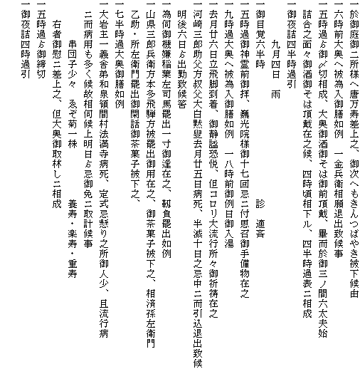 一於御庭御二所様へ唐万寿差上之、御次へもきんつばやき被下候由
一六時前大奥へ被為入御膳如例　一金兵衛相願退出致候事
一五時過?御〆切相成、大奥御酒御そは御前頂戴、畢而於御三ノ間六太夫始
　詰合之面々御酒御そは頂戴在之候、四時頃相下ル、四半時過表ニ相成
一御夜詰四半時過引
　　　　九月四日　雨
一御目覚六半時　　　　　　　　　　　　　診　適斉
一五時過御神霊前御拝、巍光院様御十七回忌ニ付思召御手備物在之
一九時過大奥へ被為入御膳如例　一八時前御例日御入湯
一去月廿六日立飛脚到着、御静謐恐悦、但コロリ大流行所々御祈祷在之
一河崎三郎助父方叔父大白黙叟去月廿五日病死、半減十日之忌中ニ而引込退出致候
　明後六日?出勤致候筈
一為伺御機嫌稲葉左司馬罷出一寸御逢在之、靱負罷出如例
一山県三郎兵衛方本多飛騨方被罷出御用在之、御茶菓子被下之、相済孫左衛門
　乙助・所左衛門罷出御閑話御茶菓子被下之、
一七半時過大奥御膳如例
一大岩主一義舎弟和泉領間村法満寺病死、定式忌懸り之所御人少、且流行病
　ニ而病用も多く候故相伺候上明日?忌御免ニ取計候事
　　　　串団子少々　ゑぞ菊一株　　　　　養寿・楽寿・重寿
　　右者御慰ニ差上之、但大奥御取林しニ相成
一五時過?御締切
一御夜詰四時過引
